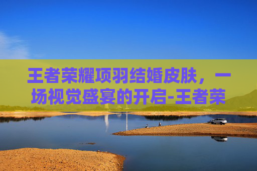 王者荣耀项羽结婚皮肤，一场视觉盛宴的开启-王者荣耀 项羽皮肤