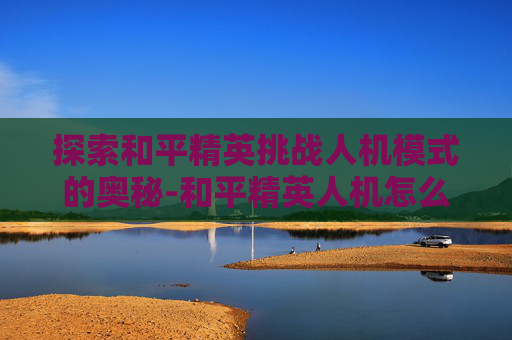 探索和平精英挑战人机模式的奥秘-和平精英人机怎么打