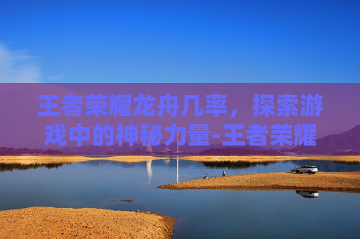 王者荣耀龙舟几率，探索游戏中的神秘力量-王者荣耀龙舟挑战赛