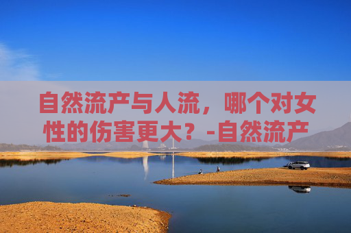 自然流产与人流，哪个对女性的伤害更大？-自然流产和人流哪个伤害大一点