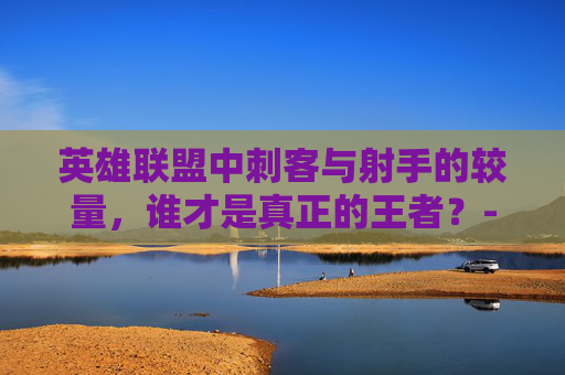 英雄联盟中刺客与射手的较量，谁才是真正的王者？-lol刺客害怕的射手有哪些
