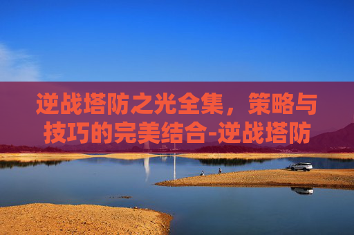 逆战塔防之光全集，策略与技巧的完美结合-逆战塔防之光全集免费观看