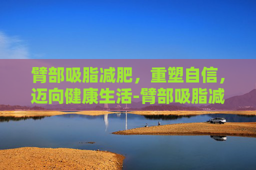 臂部吸脂减肥，重塑自信，迈向健康生活-臂部吸脂减肥多少钱