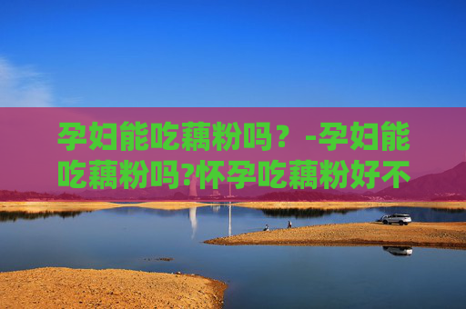 孕妇能吃藕粉吗？-孕妇能吃藕粉吗?怀孕吃藕粉好不好?