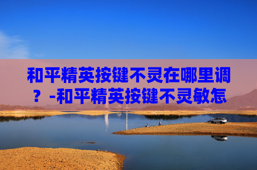 和平精英按键不灵在哪里调？-和平精英按键不灵敏怎么办