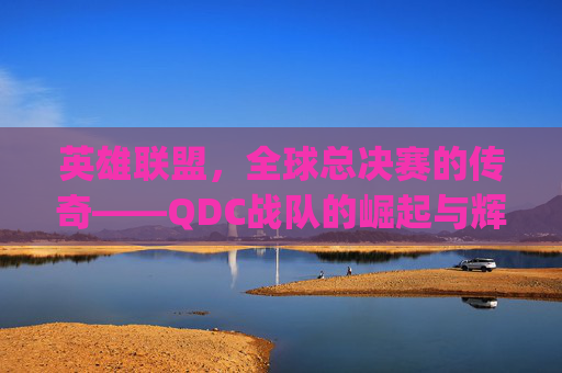 英雄联盟，全球总决赛的传奇——QDC战队的崛起与辉煌-lolqdc
