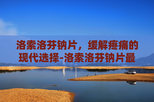 洛索洛芬钠片，缓解疼痛的现代选择-洛索洛芬钠片最多吃几天