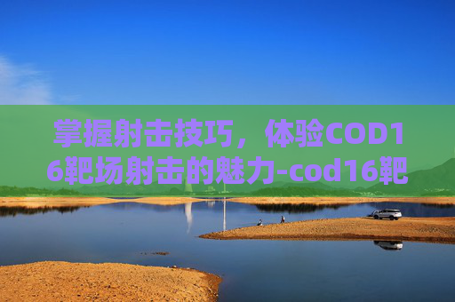 掌握射击技巧，体验COD16靶场射击的魅力-cod16靶场在哪