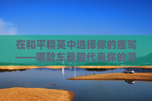 在和平精英中选择你的座驾——哪款车最能代表你的游戏风格？-和平精英买车值不值
