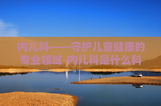 内儿科——守护儿童健康的专业领域-内儿科是什么科室