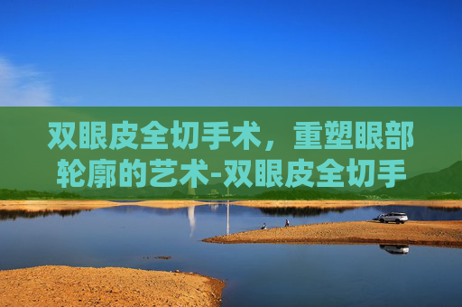 双眼皮全切手术，重塑眼部轮廓的艺术-双眼皮全切手术视频