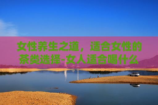 女性养生之道，适合女性的茶类选择-女人适合喝什么茶最好