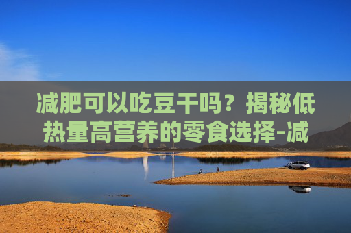减肥可以吃豆干吗？揭秘低热量高营养的零食选择-减肥可以吃豆干吗热量高吗