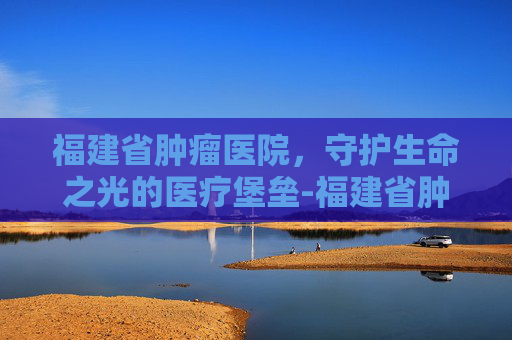 福建省肿瘤医院，守护生命之光的医疗堡垒-福建省肿瘤医院在哪里