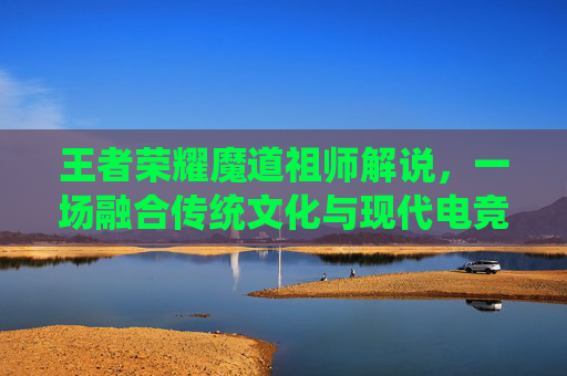 王者荣耀魔道祖师解说，一场融合传统文化与现代电竞的精彩碰撞-魔道祖师看王者荣耀
