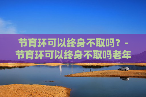 节育环可以终身不取吗？-节育环可以终身不取吗老年人