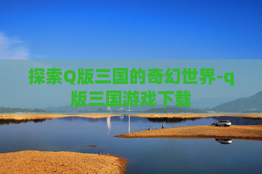 探索Q版三国的奇幻世界-q版三国游戏下载