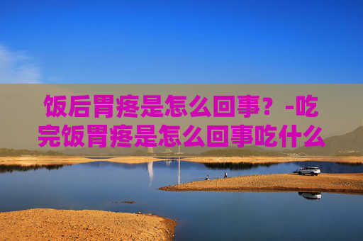 饭后胃疼是怎么回事？-吃完饭胃疼是怎么回事吃什么药
