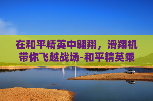 在和平精英中翱翔，滑翔机带你飞越战场-和平精英乘坐滑翔机怎么开