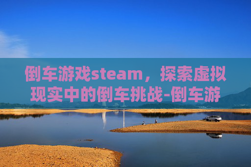 倒车游戏steam，探索虚拟现实中的倒车挑战-倒车游戏手机版