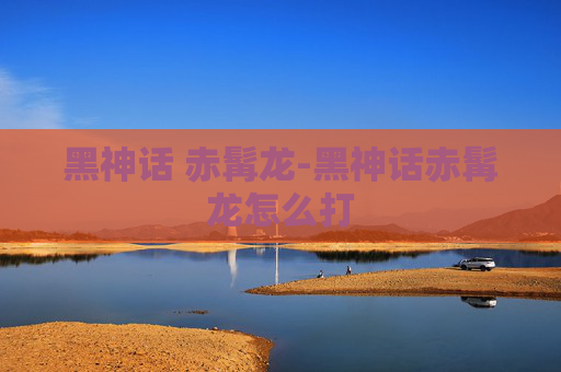 黑神话 赤髯龙-黑神话赤髯龙怎么打