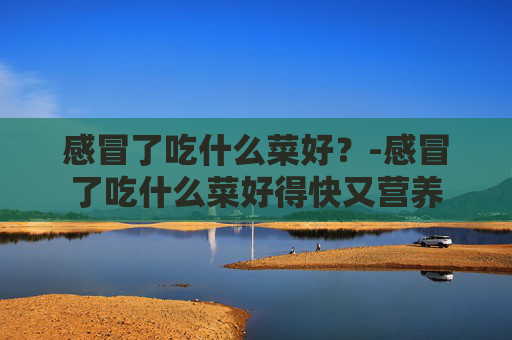 感冒了吃什么菜好？-感冒了吃什么菜好得快又营养