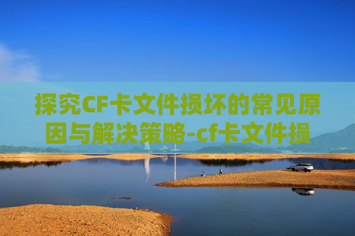 探究CF卡文件损坏的常见原因与解决策略-cf卡文件损坏无法读取