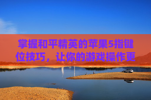 掌握和平精英的苹果5指键位技巧,让你的游戏操作更上一层楼-iphone11和平精英五指键位 掌握和平精英的苹果5指键位技巧,让你的游戏操作更上一层楼-iphone11和平精英五指键位