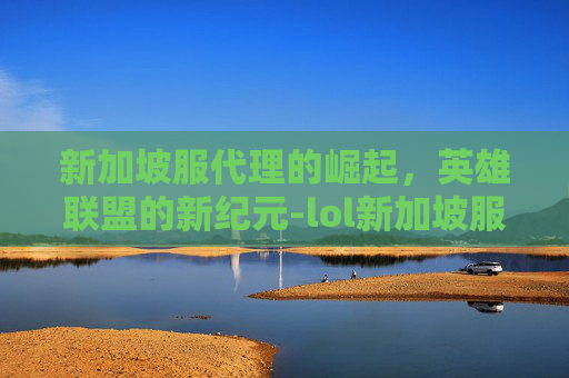 新加坡服代理的崛起，英雄联盟的新纪元-lol新加坡服怎么样