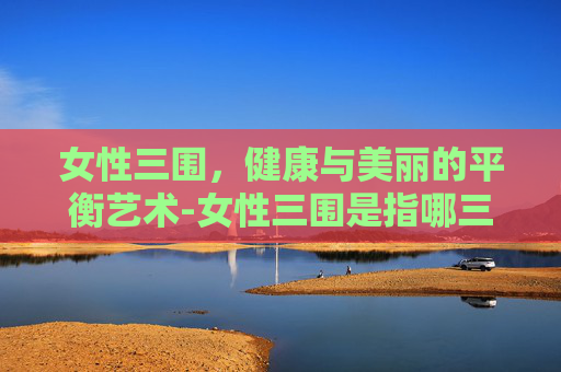 女性三围，健康与美丽的平衡艺术-女性三围是指哪三个地方