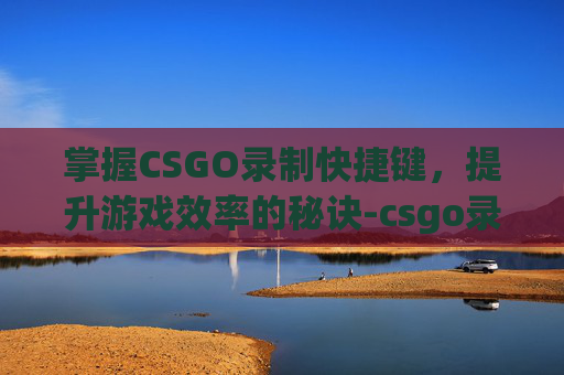 掌握CSGO录制快捷键，提升游戏效率的秘诀-csgo录像快捷键