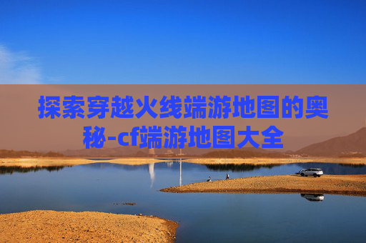 探索穿越火线端游地图的奥秘-cf端游地图大全