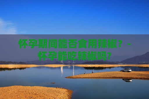 怀孕期间能否食用辣椒？-怀孕能吃辣椒吗?