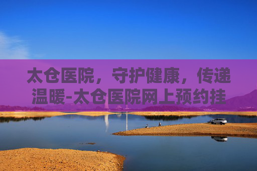 太仓医院，守护健康，传递温暖-太仓医院网上预约挂号