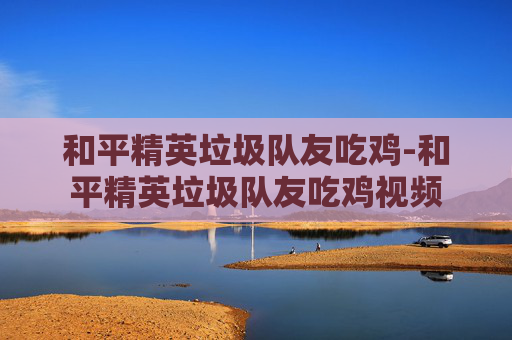 和平精英垃圾队友吃鸡-和平精英垃圾队友吃鸡视频