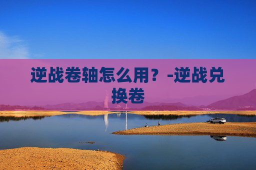逆战卷轴怎么用？-逆战兑换卷