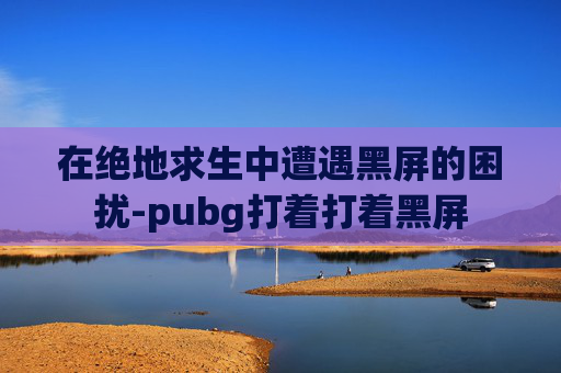 在绝地求生中遭遇黑屏的困扰-pubg打着打着黑屏 在绝地求生中遭遇黑屏的困扰-pubg打着打着黑屏