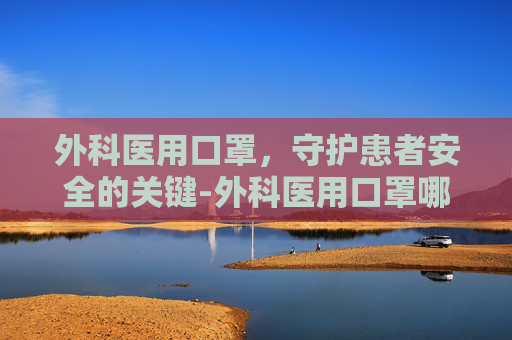 外科医用口罩,守护患者安全的关键-外科医用口罩哪个牌子好 外科医用口罩,守护患者安全的关键-外科医用口罩哪个牌子好