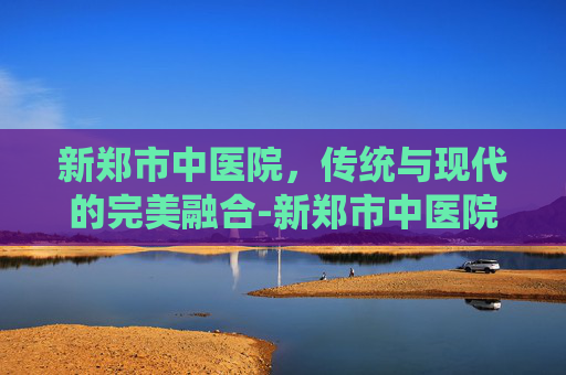 新郑市中医院,传统与现代的完美融合-新郑市中医院电话 新郑市中医院,传统与现代的完美融合-新郑市中医院电话