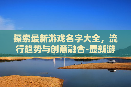 探索最新游戏名字大全，流行趋势与创意融合-最新游戏名字大全女生