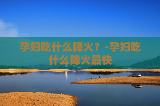 孕妇吃什么降火？-孕妇吃什么降火最快