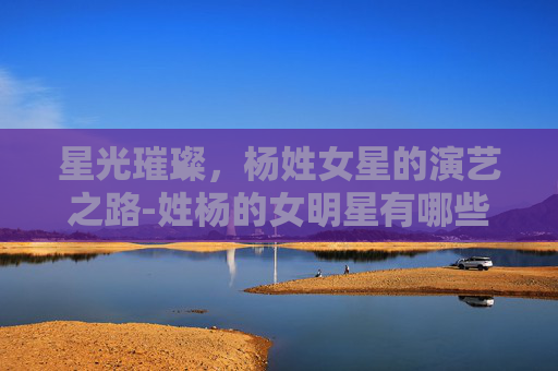 星光璀璨，杨姓女星的演艺之路-姓杨的女明星有哪些