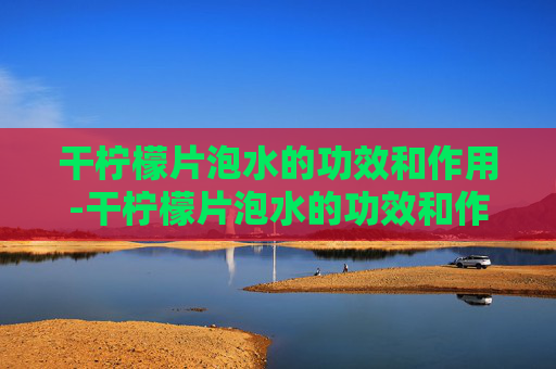 干柠檬片泡水的功效和作用-干柠檬片泡水的功效和作用及禁忌