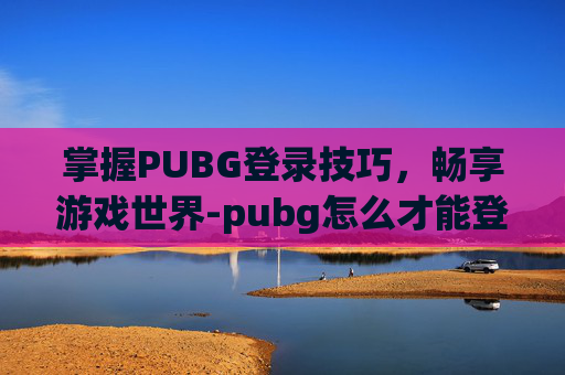掌握PUBG登录技巧，畅享游戏世界-pubg怎么才能登录