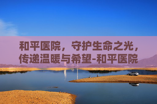 和平医院，守护生命之光，传递温暖与希望-和平医院挂号预约平台