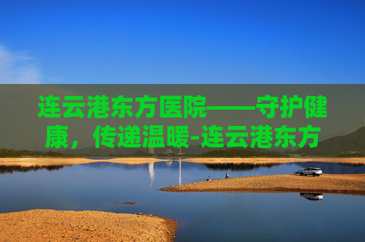 连云港东方医院——守护健康,传递温暖-连云港东方医院体检中心上班时间表 连云港东方医院——守护健康,传递温暖-连云港东方医院体检中心上班时间表
