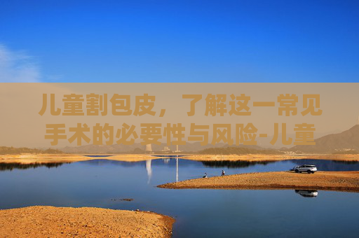 儿童割包皮,了解这一常见手术的必要性与风险-儿童割包皮最佳年龄和季节 儿童割包皮,了解这一常见手术的必要性与风险-儿童割包皮最佳年龄和季节