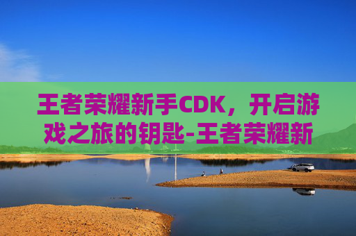 王者荣耀新手CDK，开启游戏之旅的钥匙-王者荣耀新手快速入门指南