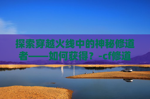 探索穿越火线中的神秘修道者——如何获得？-cf修道者咋获得啊