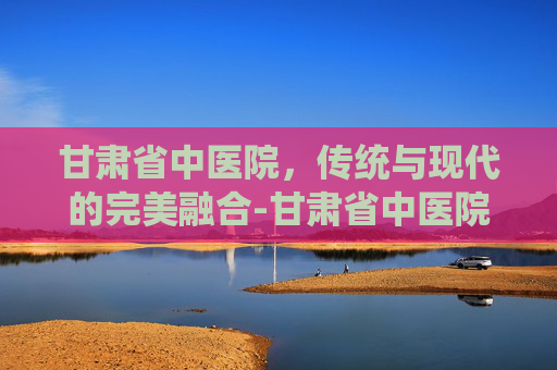 甘肃省中医院，传统与现代的完美融合-甘肃省中医院官网